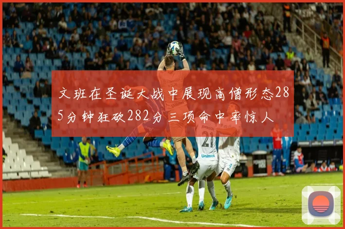 文班在圣诞大战中展现高僧形态285分钟狂砍282分三项命中率惊人