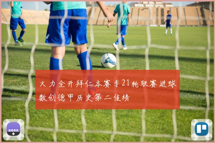 火力全开拜仁本赛季21轮联赛进球数创德甲历史第二佳绩