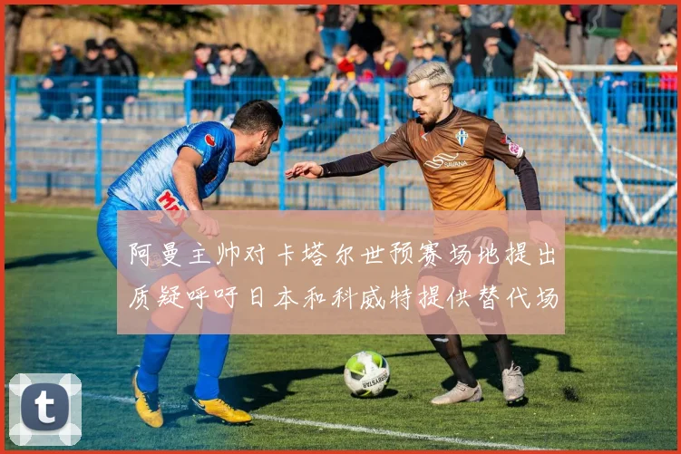 阿曼主帅对卡塔尔世预赛场地提出质疑呼吁日本和科威特提供替代场馆