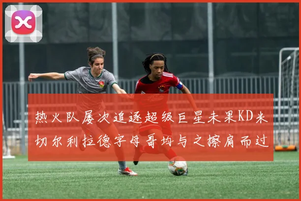 热火队屡次追逐超级巨星未果KD米切尔利拉德字母哥均与之擦肩而过