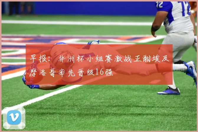 早报：非洲杯小组赛激战正酣埃及摩洛哥率先晋级16强