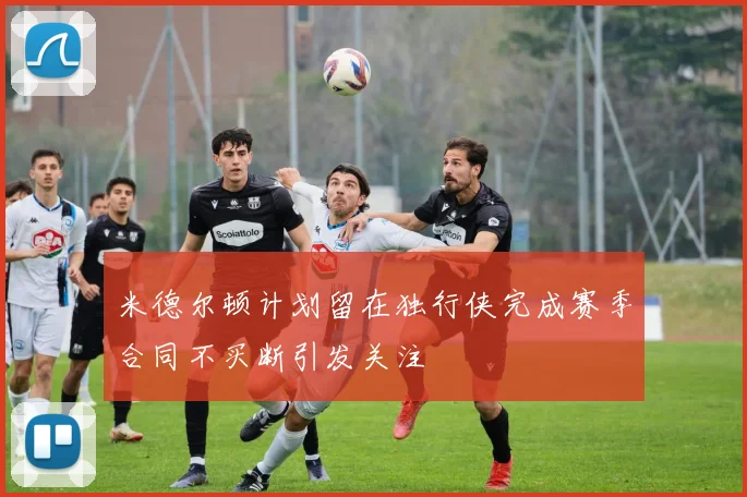 米德尔顿计划留在独行侠完成赛季合同不买断引发关注