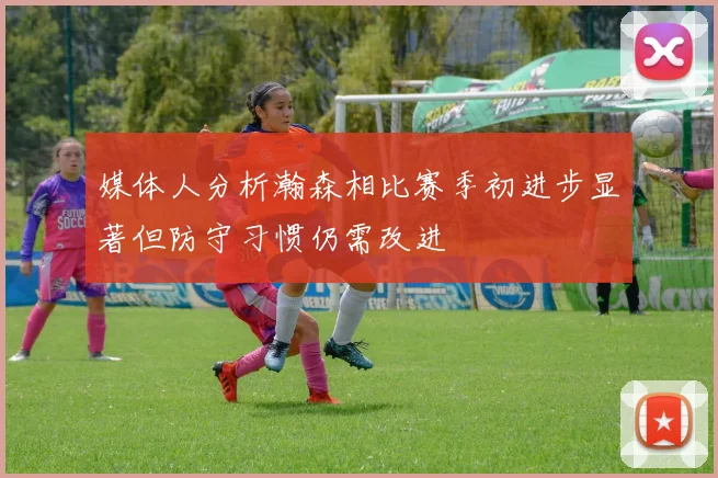 媒体人分析瀚森相比赛季初进步显著但防守习惯仍需改进
