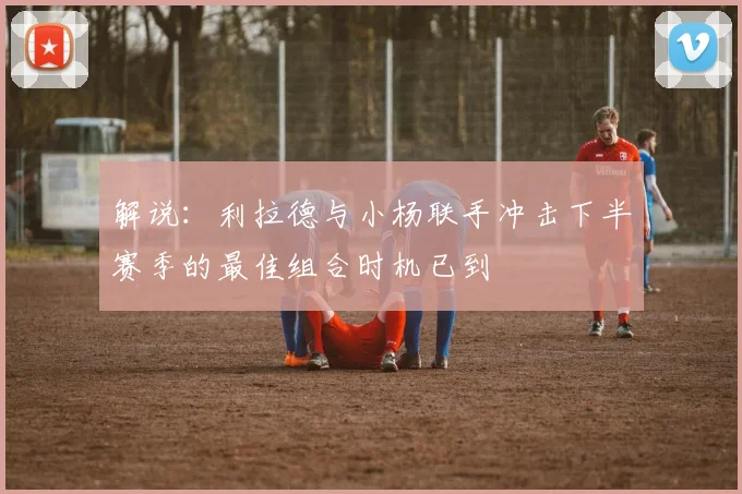解说：利拉德与小杨联手冲击下半赛季的最佳组合时机已到