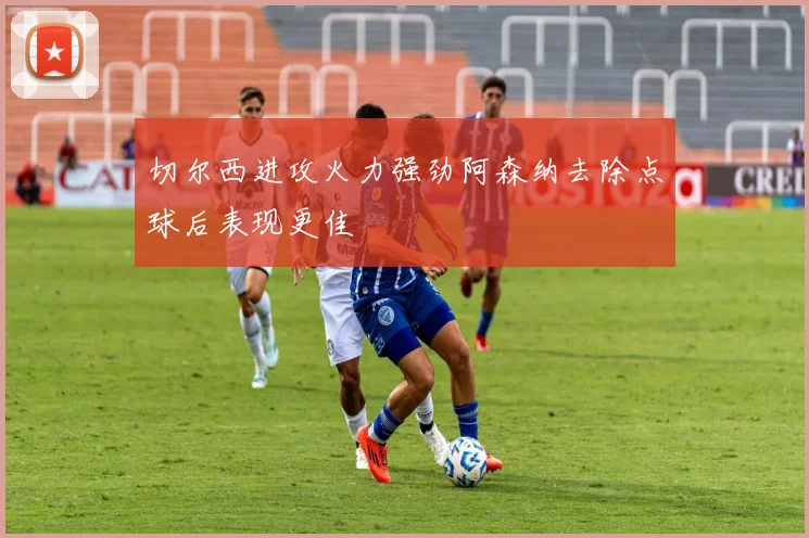 切尔西进攻火力强劲阿森纳去除点球后表现更佳