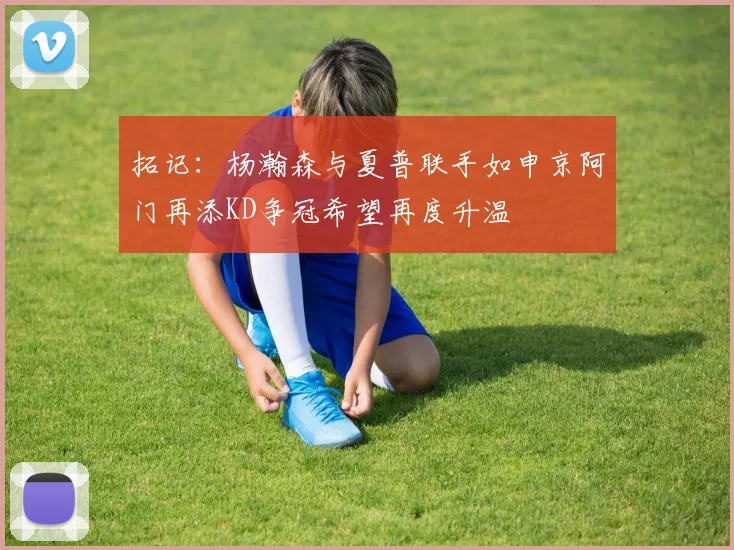 拓记：杨瀚森与夏普联手如申京阿门再添KD争冠希望再度升温