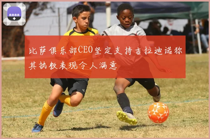 比萨俱乐部CEO坚定支持吉拉迪诺称其执教表现令人满意