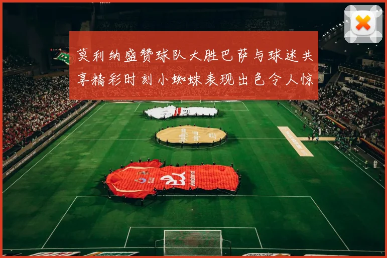 莫利纳盛赞球队大胜巴萨与球迷共享精彩时刻小蜘蛛表现出色令人惊艳