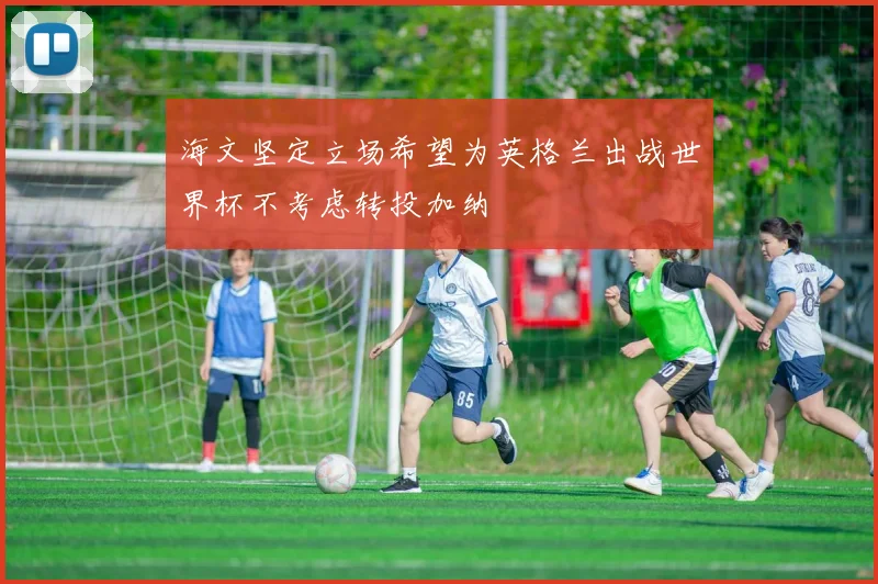 海文坚定立场希望为英格兰出战世界杯不考虑转投加纳