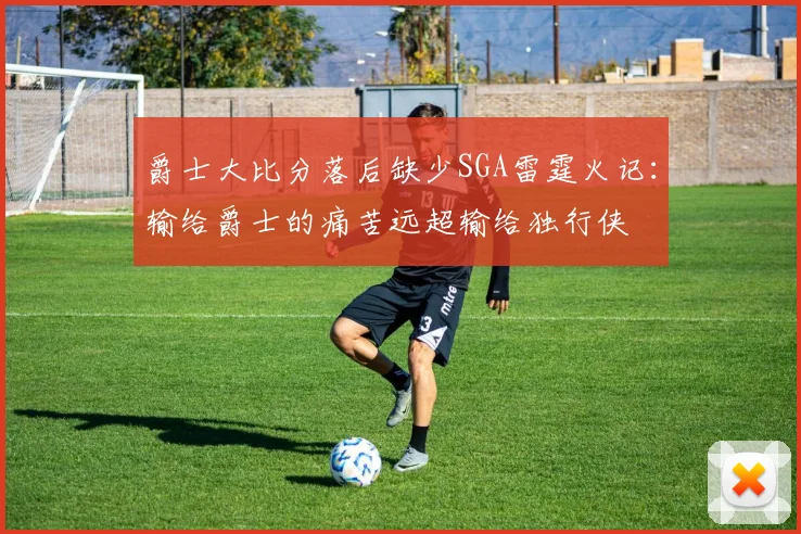 爵士大比分落后缺少SGA雷霆火记：输给爵士的痛苦远超输给独行侠