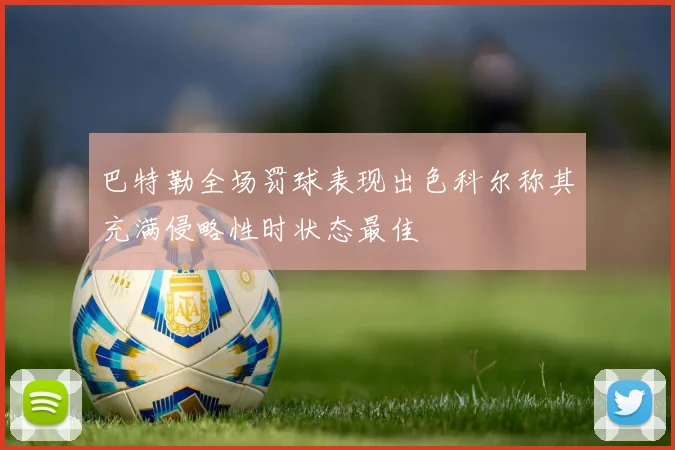 巴特勒全场罚球表现出色科尔称其充满侵略性时状态最佳