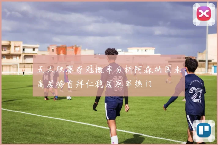 五大联赛夺冠概率分析阿森纳国米高居榜首拜仁稳居冠军热门