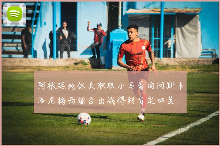 阿根廷轮休美职联小马哥询问斯卡洛尼梅西能否出战得到肯定回复