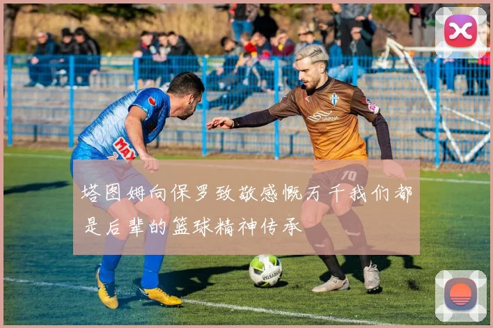 塔图姆向保罗致敬感慨万千我们都是后辈的篮球精神传承