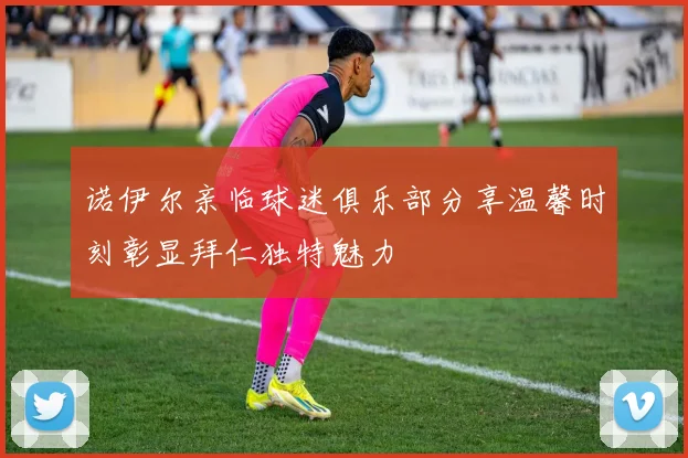 诺伊尔亲临球迷俱乐部分享温馨时刻彰显拜仁独特魅力