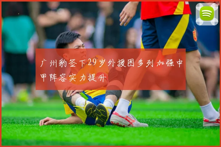 广州豹签下29岁外援图多列加强中甲阵容实力提升