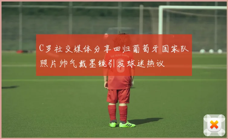 C罗社交媒体分享回归葡萄牙国家队照片帅气戴墨镜引发球迷热议