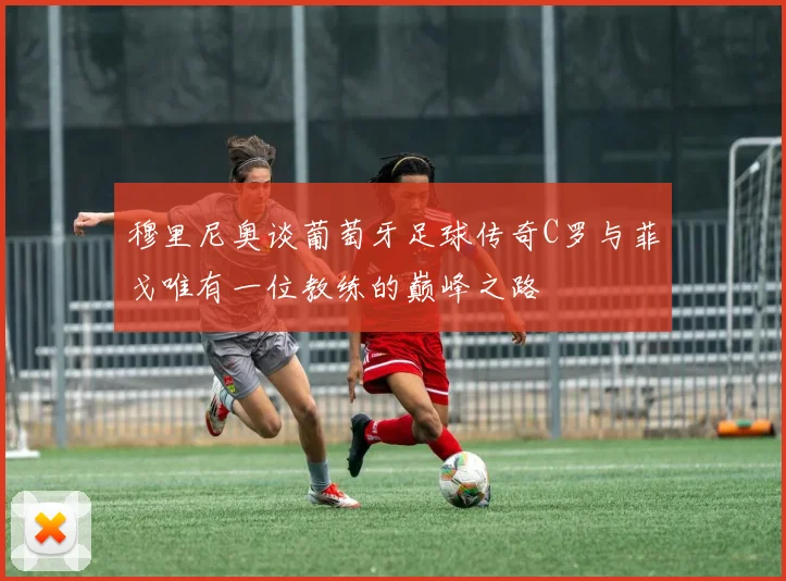 穆里尼奥谈葡萄牙足球传奇C罗与菲戈唯有一位教练的巅峰之路