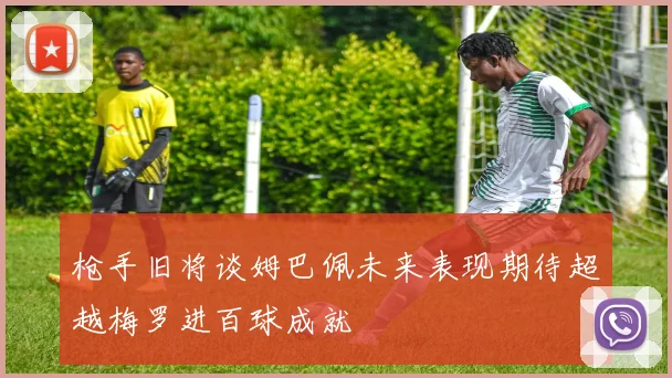 枪手旧将谈姆巴佩未来表现期待超越梅罗进百球成就