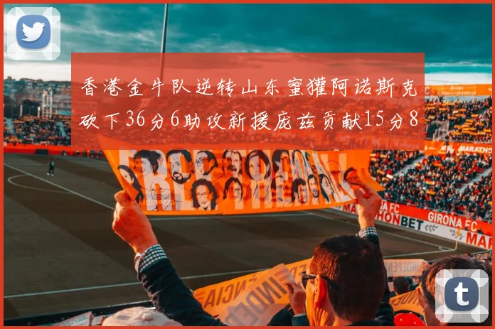 香港金牛队逆转山东蜜獾阿诺斯克砍下36分6助攻新援庞兹贡献15分8篮板9助攻