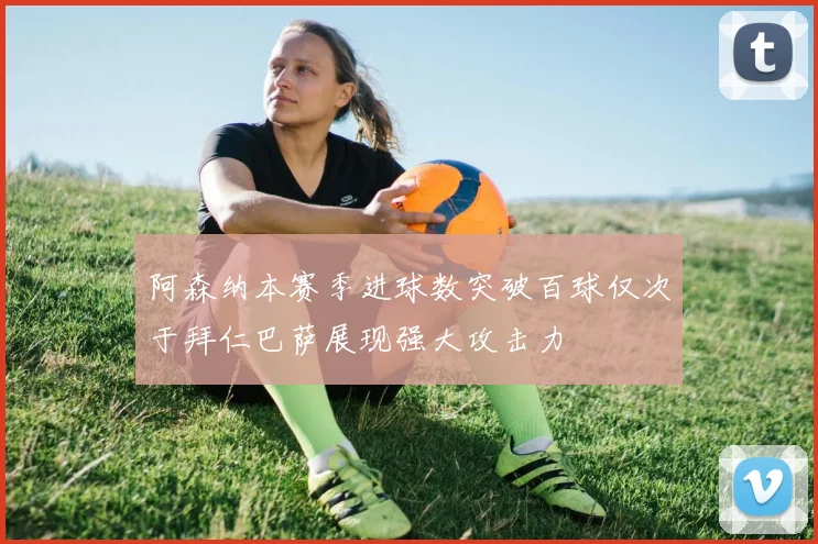 阿森纳本赛季进球数突破百球仅次于拜仁巴萨展现强大攻击力