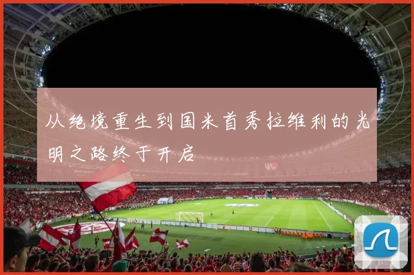 从绝境重生到国米首秀拉维利的光明之路终于开启