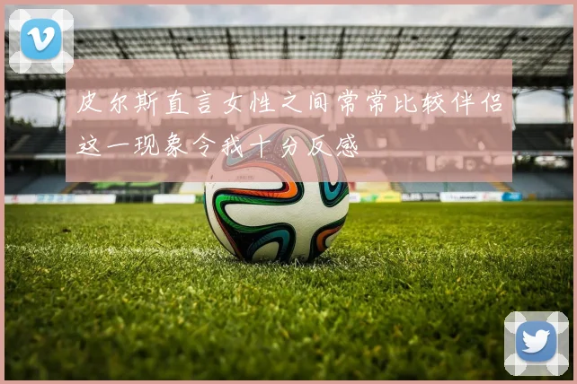 皮尔斯直言女性之间常常比较伴侣这一现象令我十分反感