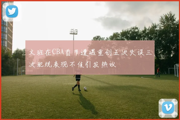 文班在CBA首节遭遇重创五次失误三次犯规表现不佳引发热议