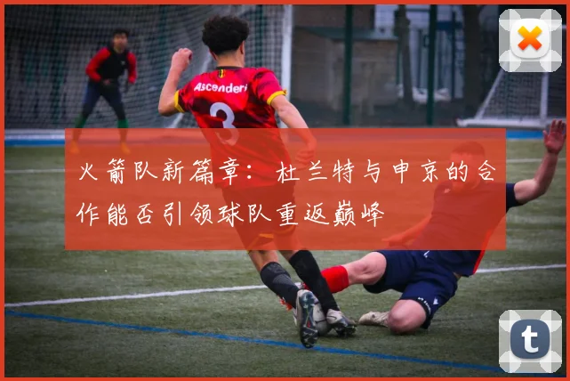 火箭队新篇章：杜兰特与申京的合作能否引领球队重返巅峰