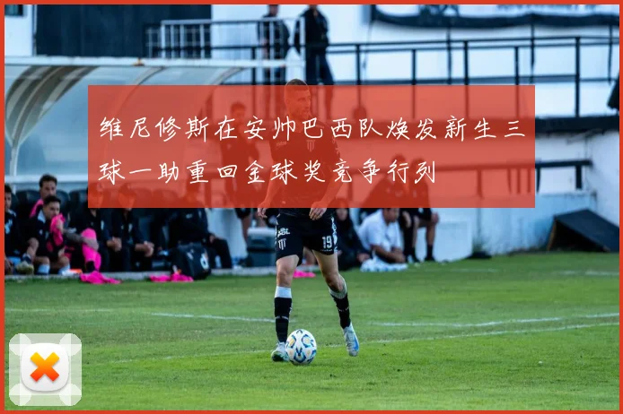 维尼修斯在安帅巴西队焕发新生三球一助重回金球奖竞争行列