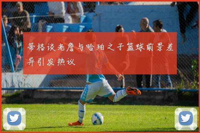 蒂格谈老詹与哈珀之子篮球前景差异引发热议