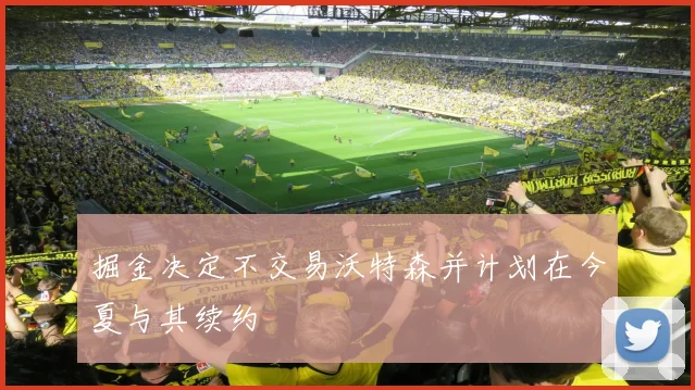 掘金决定不交易沃特森并计划在今夏与其续约