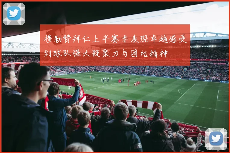 穆勒赞拜仁上半赛季表现卓越感受到球队强大凝聚力与团结精神