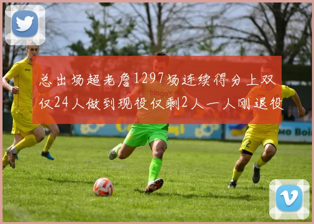 总出场超老詹1297场连续得分上双仅24人做到现役仅剩2人一人刚退役