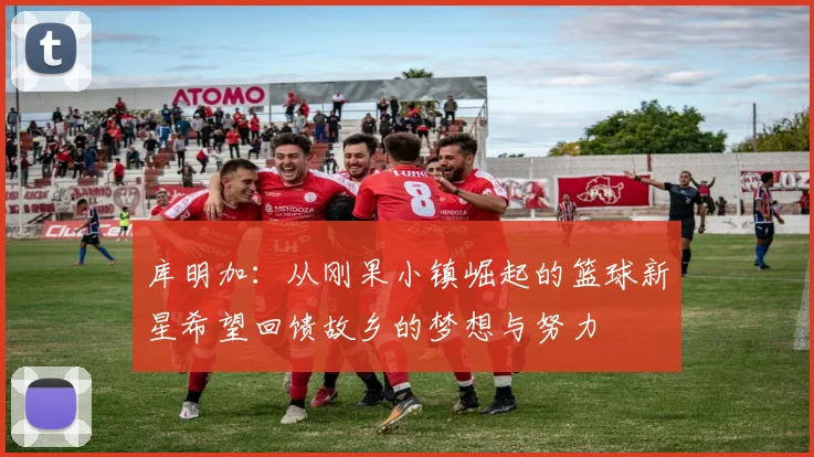 库明加:从刚果小镇崛起的篮球新星希望回馈故乡的梦想与努力