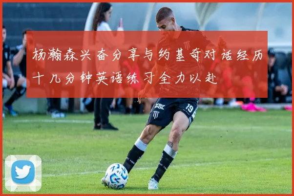 杨瀚森兴奋分享与约基奇对话经历十几分钟英语练习全力以赴